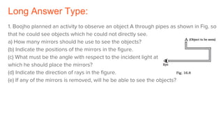 Long Answer Type:
1. Boojho planned an activity to observe an object A through pipes as shown in Fig. so
that he could see objects which he could not directly see.
a) How many mirrors should he use to see the objects?
(b) Indicate the positions of the mirrors in the figure.
(c) What must be the angle with respect to the incident light at
which he should place the mirrors?
(d) Indicate the direction of rays in the figure.
(e) If any of the mirrors is removed, will he be able to see the objects?
 
