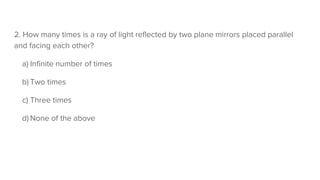 2. How many times is a ray of light reflected by two plane mirrors placed parallel
and facing each other?
a) Infinite number of times
b) Two times
c) Three times
d) None of the above
 