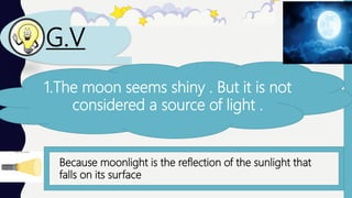 G.V
1.The moon seems shiny . But it is not
considered a source of light .
Because moonlight is the reflection of the sunlight that
falls on its surface
 