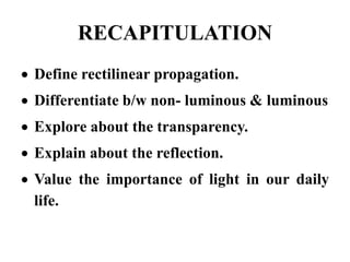 RECAPITULATION
 Define rectilinear propagation.
 Differentiate b/w non- luminous & luminous
 Explore about the transparency.
 Explain about the reflection.
 Value the importance of light in our daily
life.
 