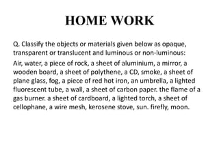 HOME WORK
Q. Classify the objects or materials given below as opaque,
transparent or translucent and luminous or non-luminous:
Air, water, a piece of rock, a sheet of aluminium, a mirror, a
wooden board, a sheet of polythene, a CD, smoke, a sheet of
plane glass, fog, a piece of red hot iron, an umbrella, a lighted
fluorescent tube, a wall, a sheet of carbon paper. the flame of a
gas burner. a sheet of cardboard, a lighted torch, a sheet of
cellophane, a wire mesh, kerosene stove, sun. firefly, moon.
 
