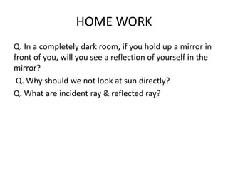 HOME WORK
Q. In a completely dark room, if you hold up a mirror in
front of you, will you see a reflection of yourself in the
mirror?
Q. Why should we not look at sun directly?
Q. What are incident ray & reflected ray?
 