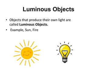 Luminous Objects
• Objects that produce their own light are
called Luminous Objects.
• Example, Sun, Fire
 