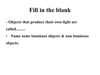 Fill in the blank
- Objects that produce their own light are
called……….
• Name some luminous objects & non luminous
objects.
 