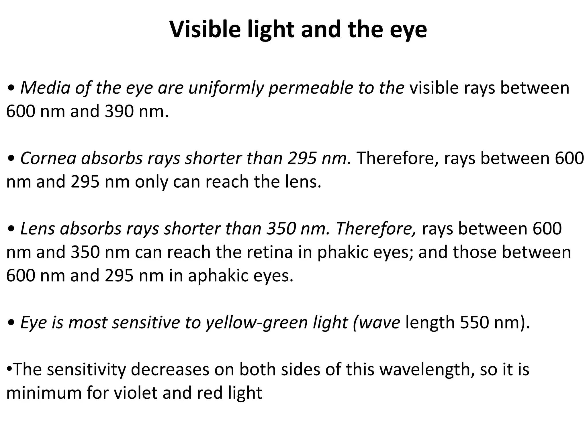 Visible light and the eye
• Media of the eye are uniformly permeable to the visible rays between
600 nm and 390 nm.
• Cornea absorbs rays shorter than 295 nm. Therefore, rays between 600
nm and 295 nm only can reach the lens.
• Lens absorbs rays shorter than 350 nm. Therefore, rays between 600
nm and 350 nm can reach the retina in phakic eyes; and those between
600 nm and 295 nm in aphakic eyes.
• Eye is most sensitive to yellow-green light (wave length 550 nm).
•The sensitivity decreases on both sides of this wavelength, so it is
minimum for violet and red light
 