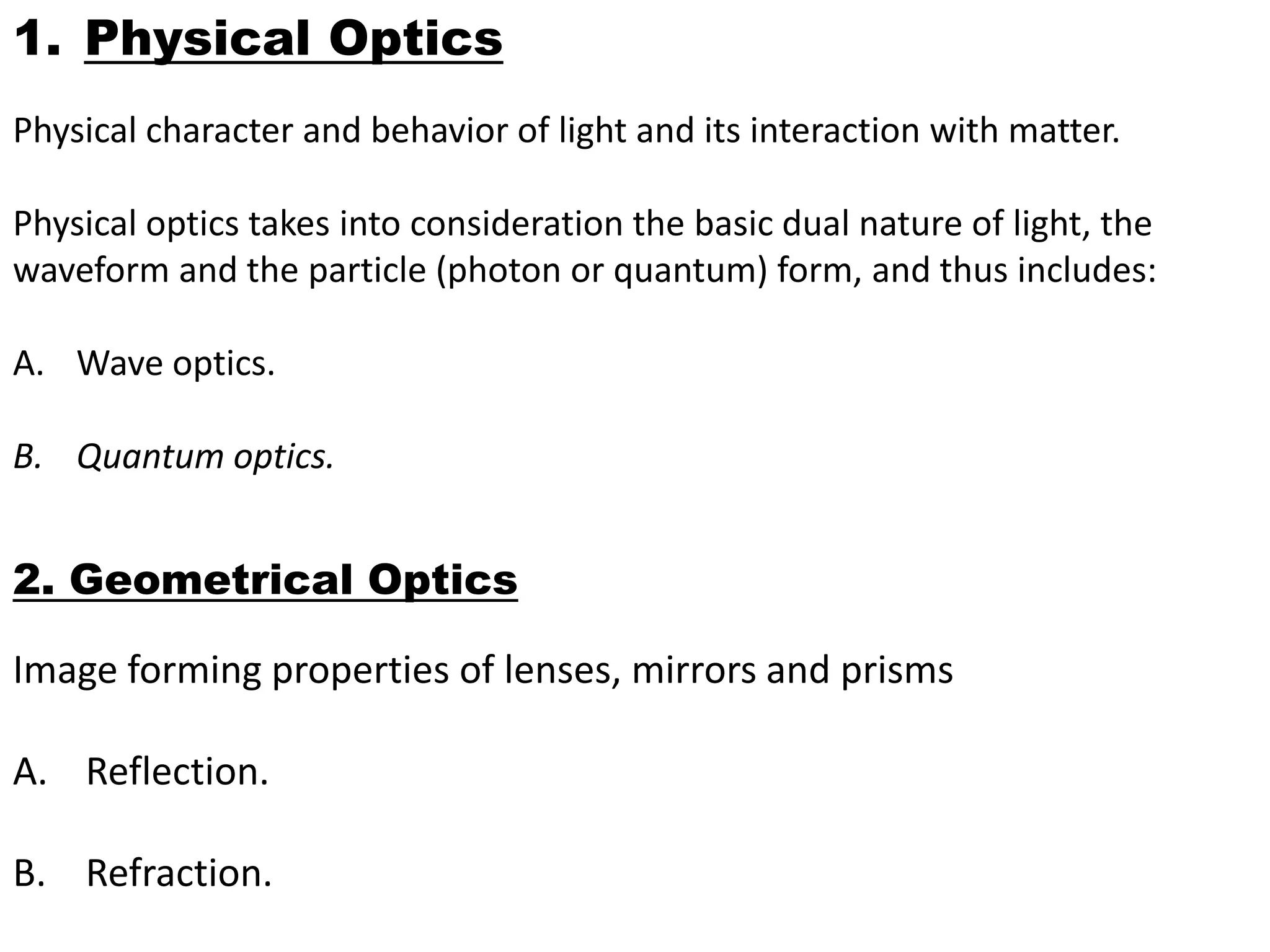 1. Physical Optics
Physical character and behavior of light and its interaction with matter.
Physical optics takes into consideration the basic dual nature of light, the
waveform and the particle (photon or quantum) form, and thus includes:
A. Wave optics.
B. Quantum optics.
2. Geometrical Optics
Image forming properties of lenses, mirrors and prisms
A. Reflection.
B. Refraction.
 