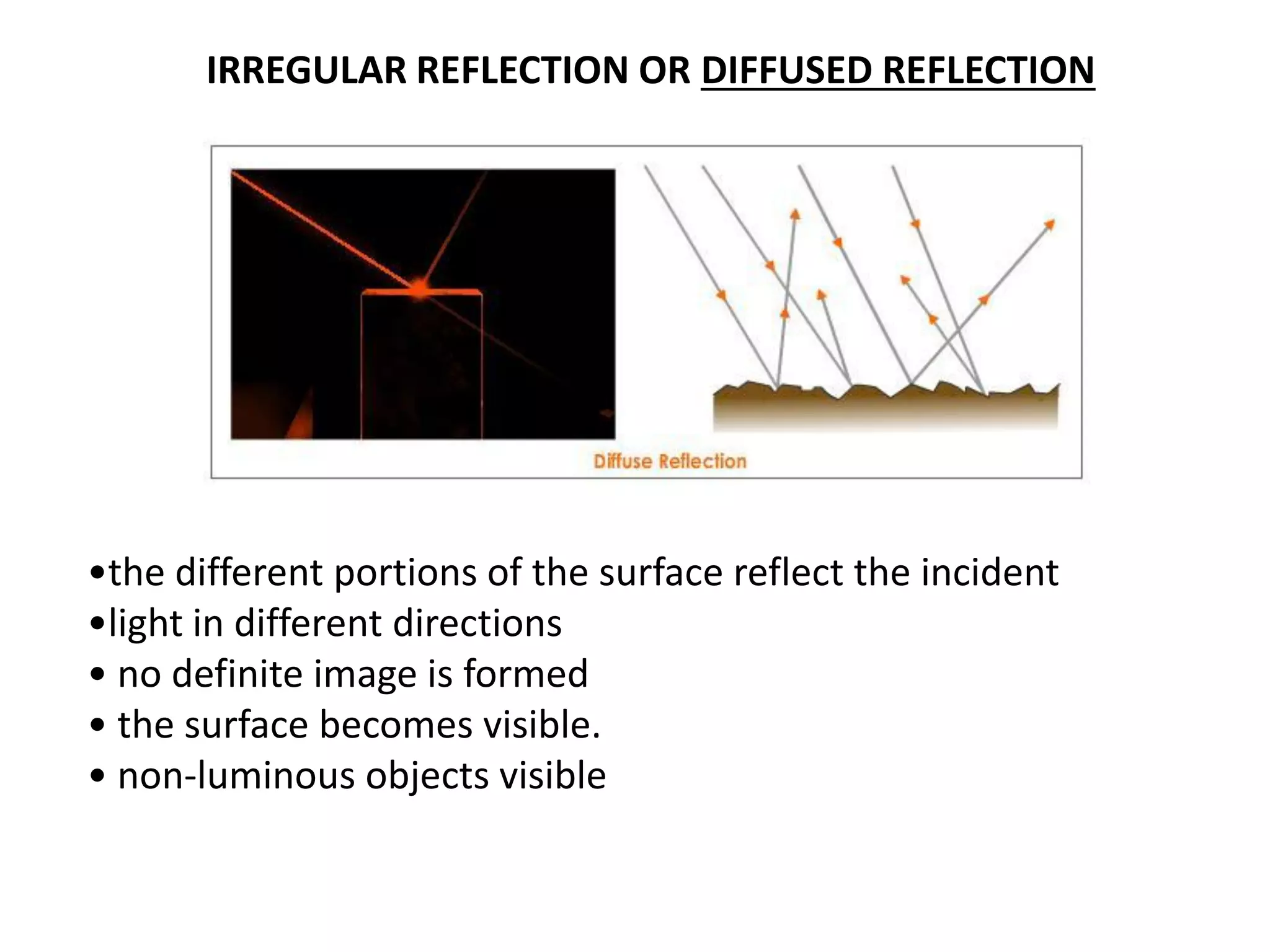 IRREGULAR REFLECTION OR DIFFUSED REFLECTION
•the different portions of the surface reflect the incident
•light in different directions
• no definite image is formed
• the surface becomes visible.
• non-luminous objects visible
 