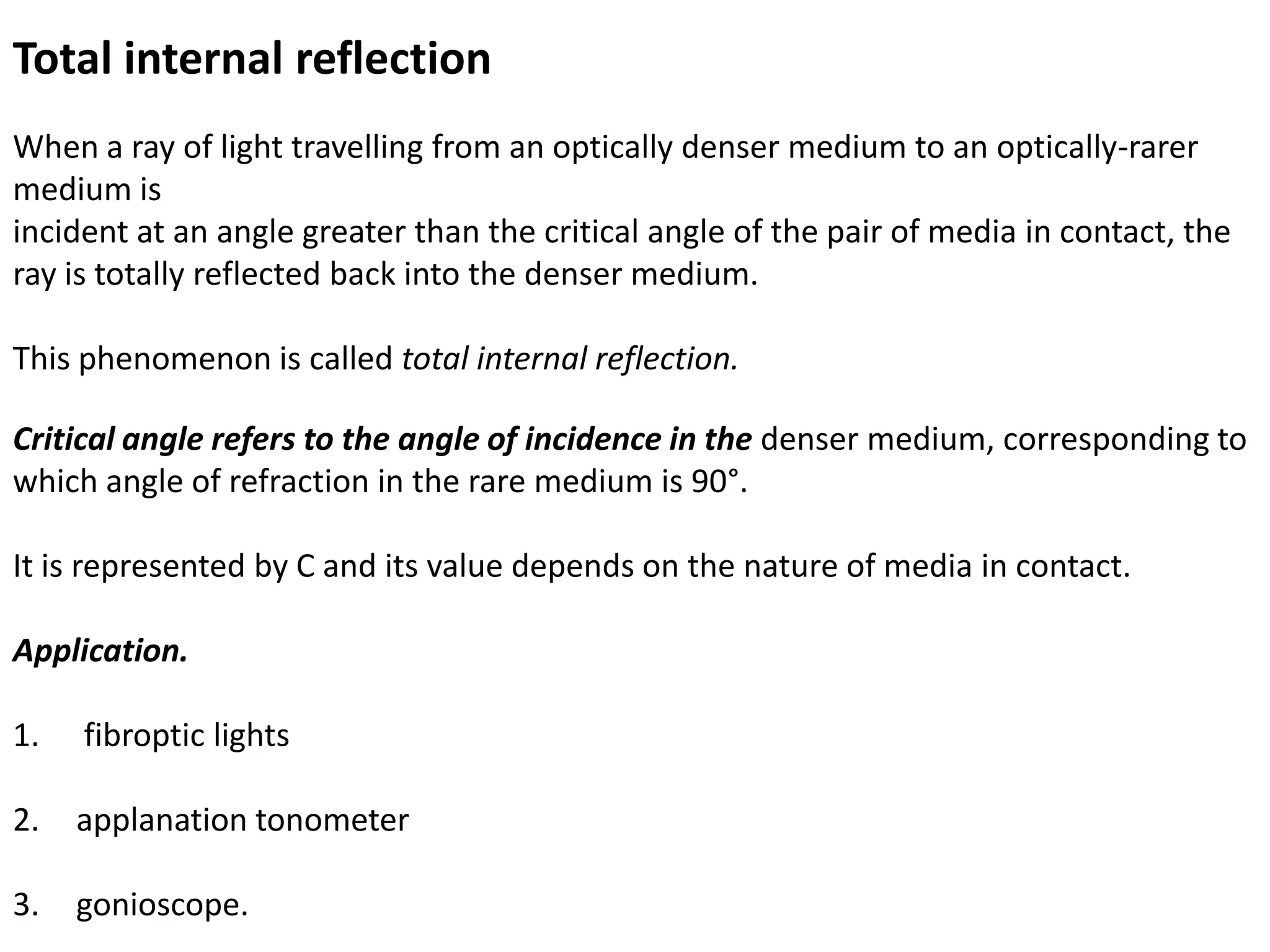 Total internal reflection
When a ray of light travelling from an optically denser medium to an optically-rarer
medium is
incident at an angle greater than the critical angle of the pair of media in contact, the
ray is totally reflected back into the denser medium.
This phenomenon is called total internal reflection.
Critical angle refers to the angle of incidence in the denser medium, corresponding to
which angle of refraction in the rare medium is 90°.
It is represented by C and its value depends on the nature of media in contact.
Application.
1. fibroptic lights
2. applanation tonometer
3. gonioscope.
 