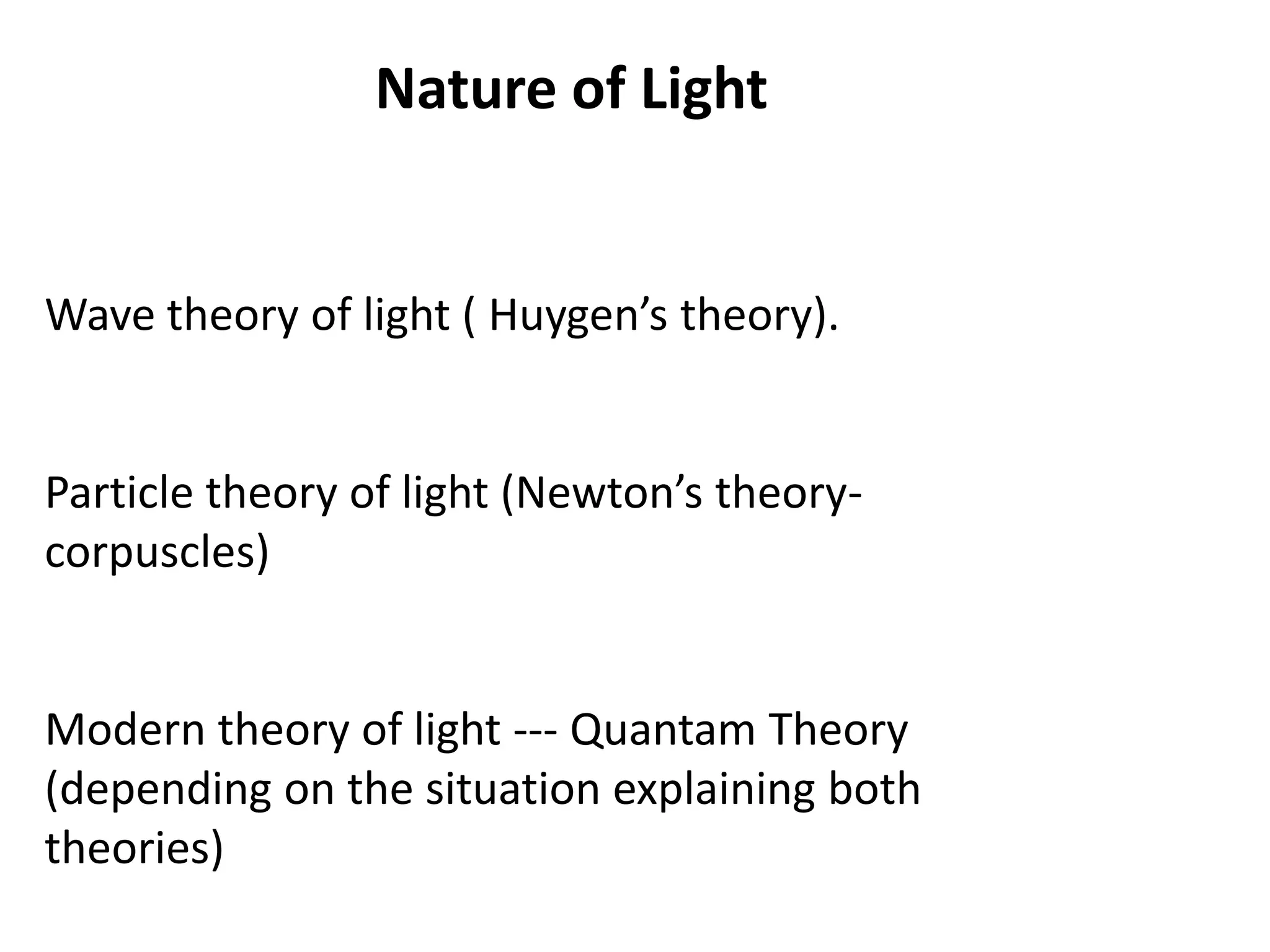 Nature of Light
Wave theory of light ( Huygen’s theory).
Particle theory of light (Newton’s theory-
corpuscles)
Modern theory of light --- Quantam Theory
(depending on the situation explaining both
theories)
 