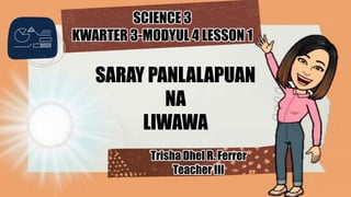 SCIENCE 3
KWARTER 3-MODYUL 4 LESSON 1
SARAY PANLALAPUAN
NA
LIWAWA
Trisha Dhel R. Ferrer
Teacher III
 