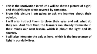 • This is the Motivation in which I will be show a picture of a girl,
and this girl’s eyes were covered by someone.
• From this picture I am going to ask my learners about their
opinion.
• I will also instruct them to close their eyes and ask what do
they see. And from that, the learners can already formulate in
their minds our next lesson, which is about the light and its
sources.
• I will also integrate the values here, which is the importance of
light in our daily lives.
 