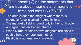 Put a check (✓) on the statements that
are true about magnets and magnetic
force and cross (x) if NOT.
1. The area around the magnet where there is
magnetic force is called magnetic field.
2. The magnetic field is found only in the north pole.
3. A magnet has an electric charge.
4. When N and N poles of two magnets are close to
each other, they repel each other.
5. Plastic is a non-magnetic material.
 