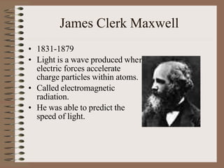 James Clerk Maxwell
n
• 1831-1879
• Light is a wave produced whe
electric forces accelerate
charge particles within atoms.
• Called electromagnetic
radiation.
• He was able to predict the
speed of light.
 
