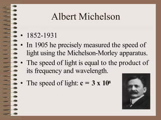Albert Michelson
• 1852-1931
• In 1905 he precisely measured the speed of
light using the Michelson-Morley apparatus.
• The speed of light is equal to the product of
its frequency and wavelength.
• The speed of light: c = 3 x 108
 