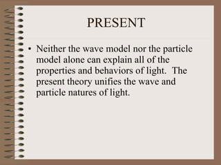 PRESENT
• Neither the wave model nor the particle
model alone can explain all of the
properties and behaviors of light. The
present theory unifies the wave and
particle natures of light.
 