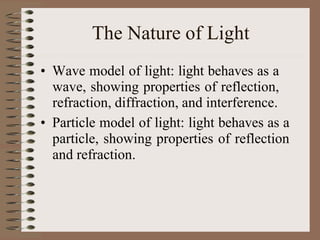 The Nature of Light
• Wave model of light: light behaves as a
wave, showing properties of reflection,
refraction, diffraction, and interference.
• Particle model of light: light behaves as a
particle, showing properties of reflection
and refraction.
 