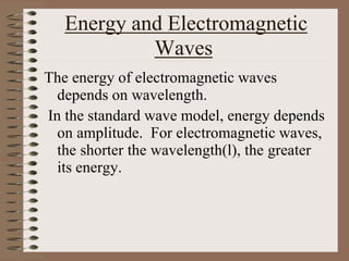 Energy and Electromagnetic
Waves
The energy of electromagnetic waves
depends on wavelength.
In the standard wave model, energy depends
on amplitude. For electromagnetic waves,
the shorter the wavelength(l), the greater
its energy.
 