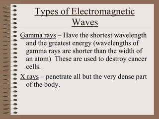 Types of Electromagnetic
Waves
Gamma rays – Have the shortest wavelength
and the greatest energy (wavelengths of
gamma rays are shorter than the width of
an atom) These are used to destroy cancer
cells.
X rays – penetrate all but the very dense part
of the body.
 