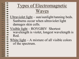 Types of Electromagnetic
Waves
Ultraviolet light – sun/sunlight/tanning beds.
Sunburns occur when ultraviolet light
damages skin cells.
Visible light – ROYGBIV Shortest
wavelength is violet, longest wavelength is
Red.
White light – A mixture of all visible colors
of the spectrum.
 