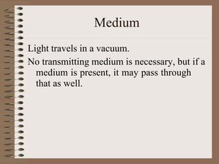 Medium
Light travels in a vacuum.
No transmitting medium is necessary, but if a
medium is present, it may pass through
that as well.
 