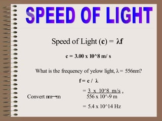 Speed of Light (c) = λf
What is the frequency of yelow light, λ = 556nm?
f = c / λ
= 3 x 10^8 m/s .
Convert nm→m 556 x 10^-9 m
= 5.4 x 10^14 Hz
c = 3.00 x 10^8 m/ s
 