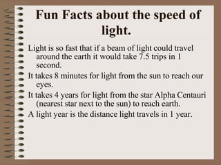 Fun Facts about the speed of
light.
Light is so fast that if a beam of light could travel
around the earth it would take 7.5 trips in 1
second.
It takes 8 minutes for light from the sun to reach our
eyes.
It takes 4 years for light from the star Alpha Centauri
(nearest star next to the sun) to reach earth.
A light year is the distance light travels in 1 year.
 