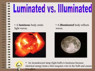 • A luminous body emits
light waves.
• A illuminated body reflects
waves.
• An incandescent lamp (light bulb) is luminous because
electrical energy heats a thin tungsten wire in the bulb and causes
it to glow.
 