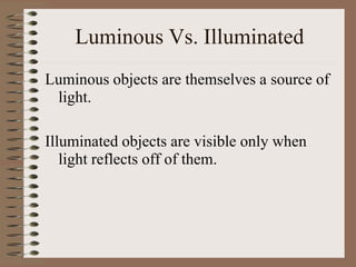 Luminous Vs. Illuminated
Luminous objects are themselves a source of
light.
Illuminated objects are visible only when
light reflects off of them.
 
