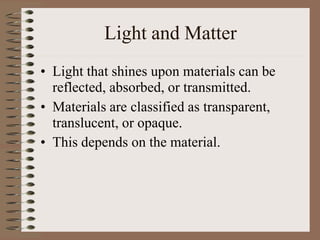 Light and Matter
• Light that shines upon materials can be
reflected, absorbed, or transmitted.
• Materials are classified as transparent,
translucent, or opaque.
• This depends on the material.
 