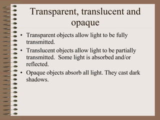 Transparent, translucent and
opaque
• Transparent objects allow light to be fully
transmitted.
• Translucent objects allow light to be partially
transmitted. Some light is absorbed and/or
reflected.
• Opaque objects absorb all light. They cast dark
shadows.
 