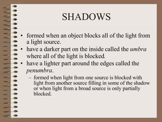 SHADOWS
• formed when an object blocks all of the light from
a light source.
• have a darker part on the inside called the umbra
where all of the light is blocked.
• have a lighter part around the edges called the
penumbra.
– formed when light from one source is blocked with
light from another source filling in some of the shadow
or when light from a broad source is only partially
blocked.
 