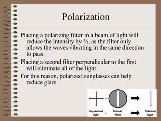 Polarization
Placing a polarizing filter in a beam of light will
reduce the intensity by ½, as the filter only
allows the waves vibrating in the same direction
to pass.
Placing a second filter perpendicular to the first
will eliminate all of the light.
For this reason, polarized sunglasses can help
reduce glare.
 