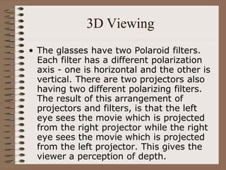 3D Viewing
• The glasses have two Polaroid filters.
Each filter has a different polarization
axis - one is horizontal and the other is
vertical. There are two projectors also
having two different polarizing filters.
The result of this arrangement of
projectors and filters, is that the left
eye sees the movie which is projected
from the right projector while the right
eye sees the movie which is projected
from the left projector. This gives the
viewer a perception of depth.
 
