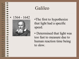 Galileo
• 1564 - 1642
•The first to hypothesize
that light had a specific
speed.
• Determined that light was
too fast to measure due to
human reaction time being
to slow.
 