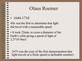 Olaus Roemer
• 1644-1710
•He was the first to determine that light
did travel with a measurable speed.
• It took 22min. to cross a diameter of the
Earth’s orbit giving a speed of light of
2.2*10^8m/s
1675 was the year of the first demonstration that
light travels at a finite speed (a definable number)
 