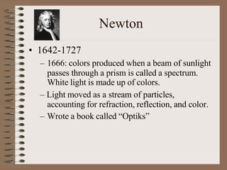 Newton
• 1642-1727
– 1666: colors produced when a beam of sunlight
passes through a prism is called a spectrum.
White light is made up of colors.
– Light moved as a stream of particles,
accounting for refraction, reflection, and color.
– Wrote a book called “Optiks”
 