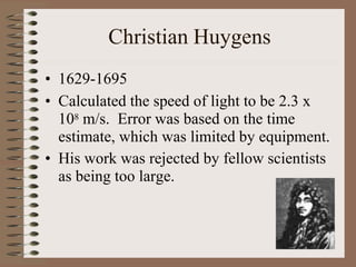 Christian Huygens
• 1629-1695
• Calculated the speed of light to be 2.3 x
108 m/s. Error was based on the time
estimate, which was limited by equipment.
• His work was rejected by fellow scientists
as being too large.
 