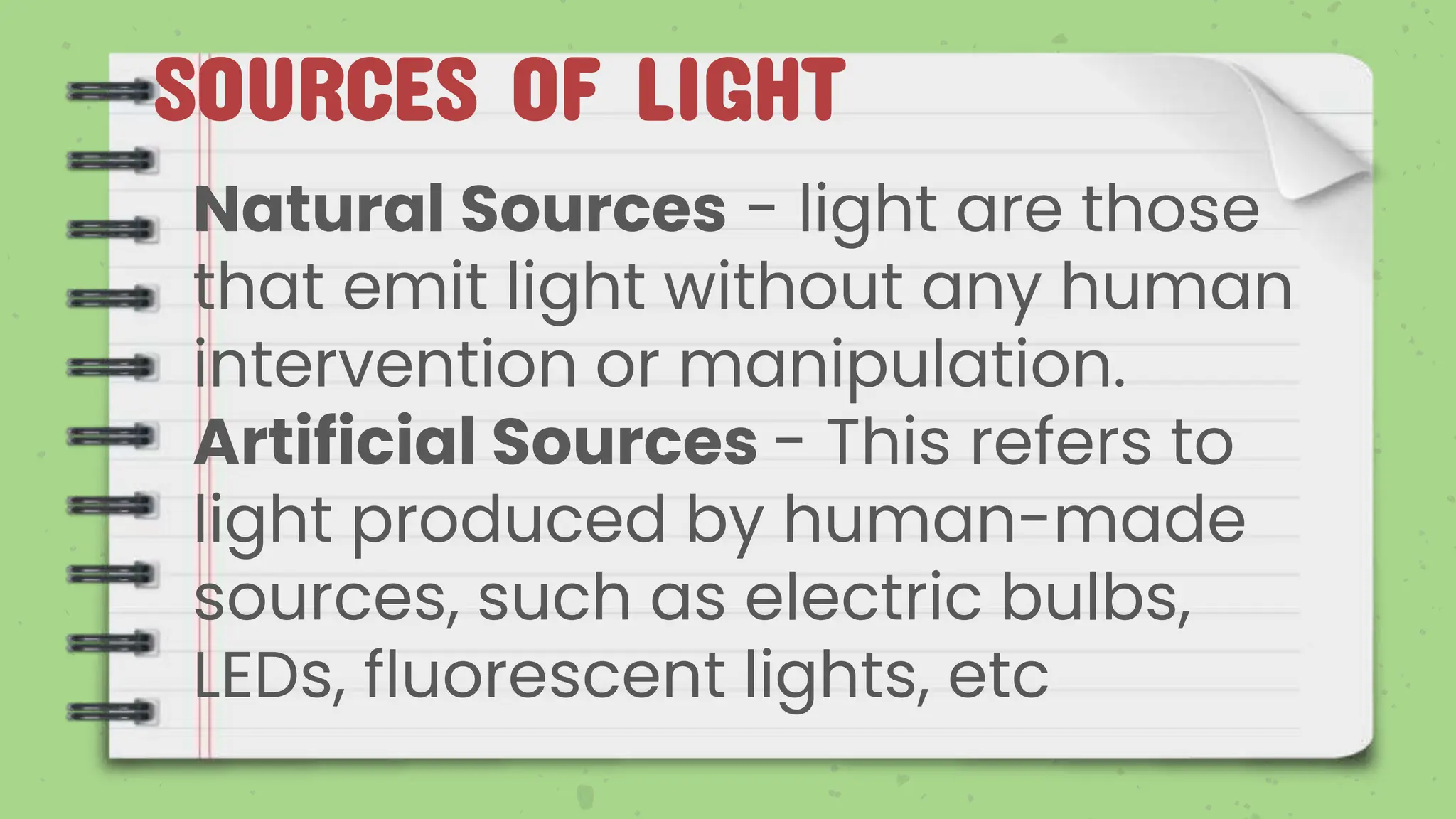 SOURCES OF LIGHT
Natural Sources - light are those
that emit light without any human
intervention or manipulation.
Artificial Sources - This refers to
light produced by human-made
sources, such as electric bulbs,
LEDs, fluorescent lights, etc
 