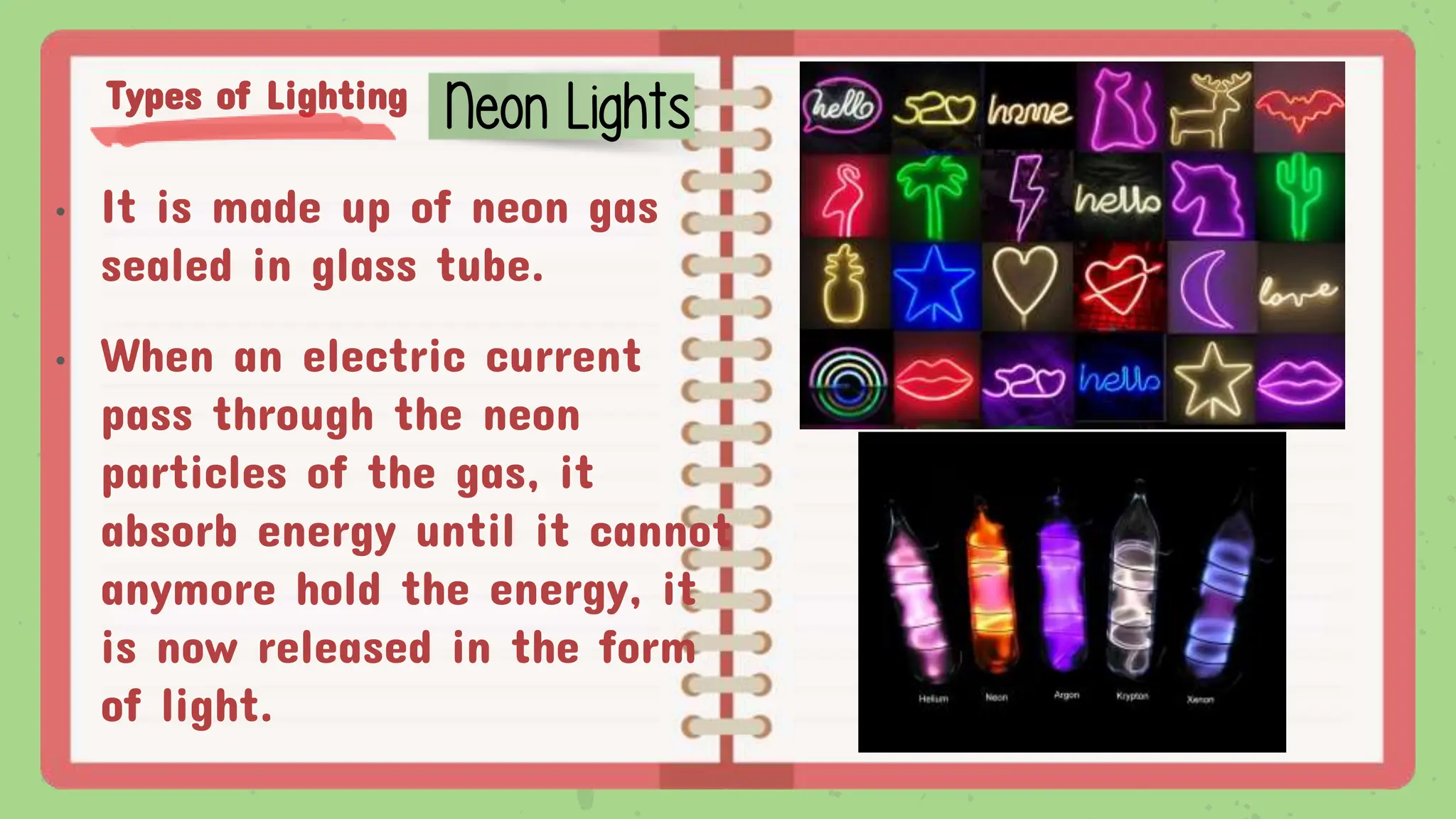 Types of Lighting
• It is made up of neon gas
sealed in glass tube.
• When an electric current
pass through the neon
particles of the gas, it
absorb energy until it cannot
anymore hold the energy, it
is now released in the form
of light.
Neon Lights
 