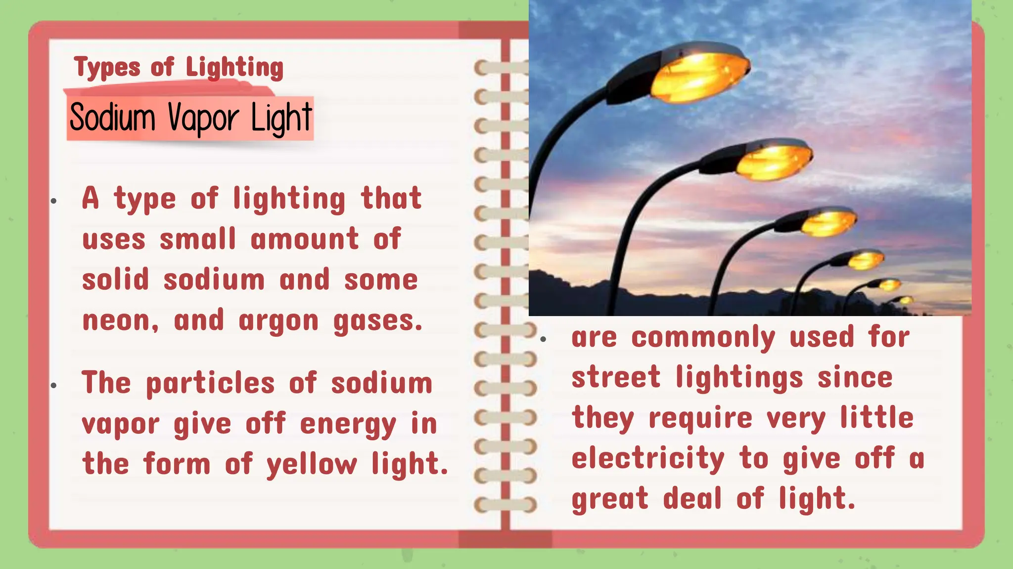 Types of Lighting
• A type of lighting that
uses small amount of
solid sodium and some
neon, and argon gases.
• The particles of sodium
vapor give off energy in
the form of yellow light.
Sodium Vapor Light
• are commonly used for
street lightings since
they require very little
electricity to give off a
great deal of light.
 