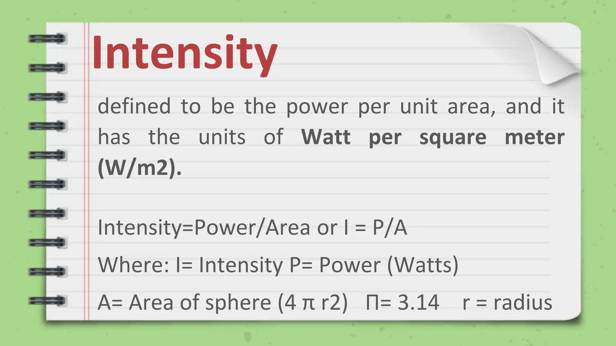 Intensity
defined to be the power per unit area, and it
has the units of Watt per square meter
(W/m2).
Intensity=Power/Area or I = P/A
Where: I= Intensity P= Power (Watts)
A= Area of sphere (4 π r2) Π= 3.14 r = radius
 