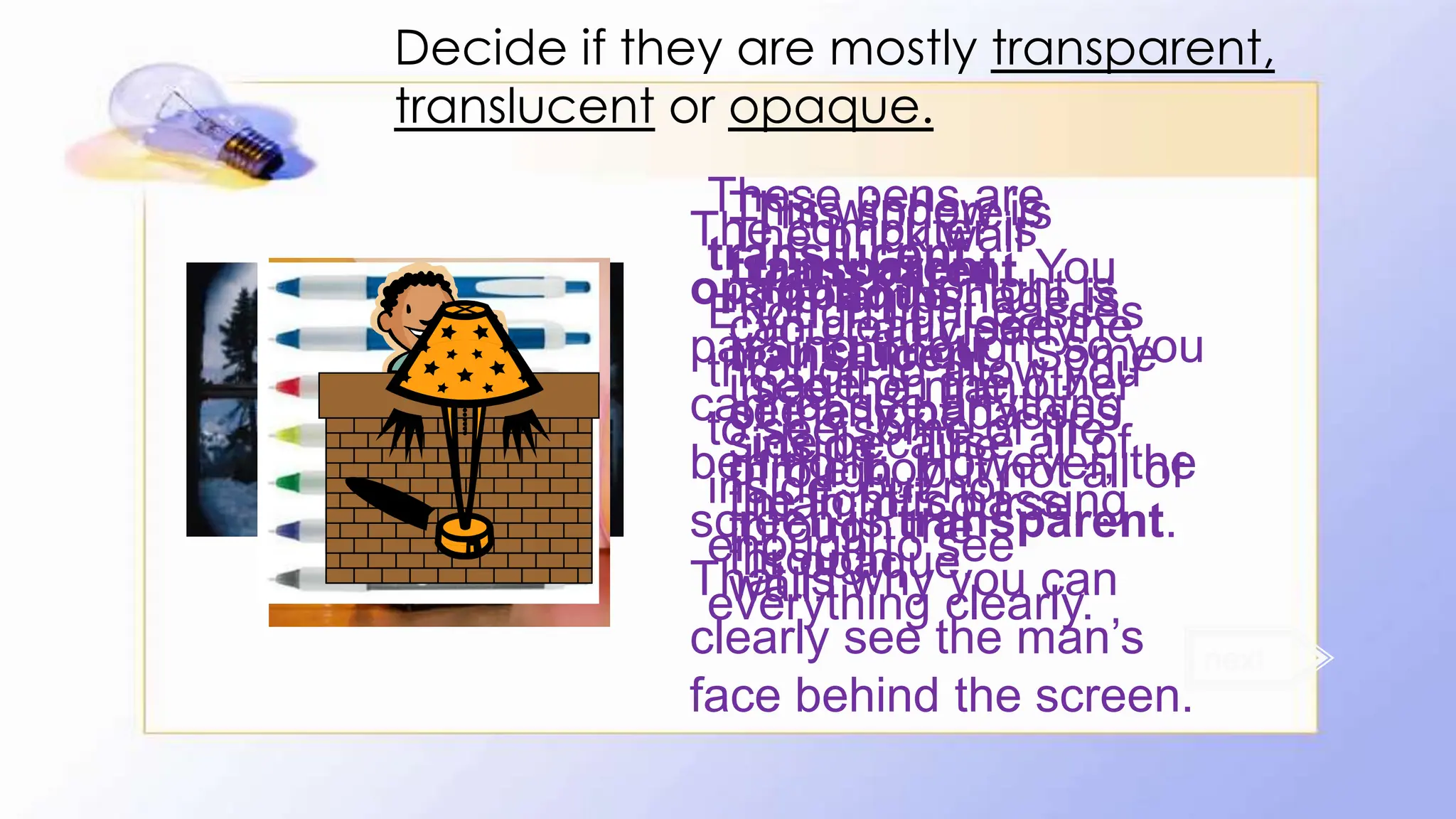 This window is
transparent. You
can clearly see the
image on the other
side because all of
the light is passing
through.
This lampshade is
translucent. Some
of the light passes
through, but not all of
it.
The computer is
opaque. No light is
passing through, so you
cannot see anything
behind it. However, the
screen is transparent.
That is why you can
clearly see the man’s
face behind the screen.
This sphere is
transparent.
You can clearly
see the man
inside. The
man, of course,
is opaque.
These pens are
translucent.
Enough light passes
through to allow you
to see some of the
inside, but not
enough to see
everything clearly.
next
The brick wall
is opaque.
You cannot
see any part
of the boy
through the
wall.
Decide if they are mostly transparent,
translucent or opaque.
 