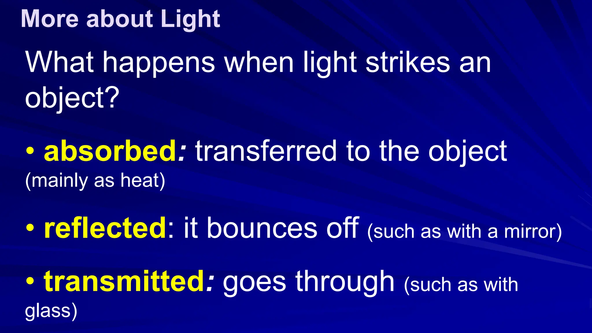 What happens when light strikes an
object?
• absorbed: transferred to the object
(mainly as heat)
• reflected: it bounces off (such as with a mirror)
• transmitted: goes through (such as with
glass)
More about Light
 