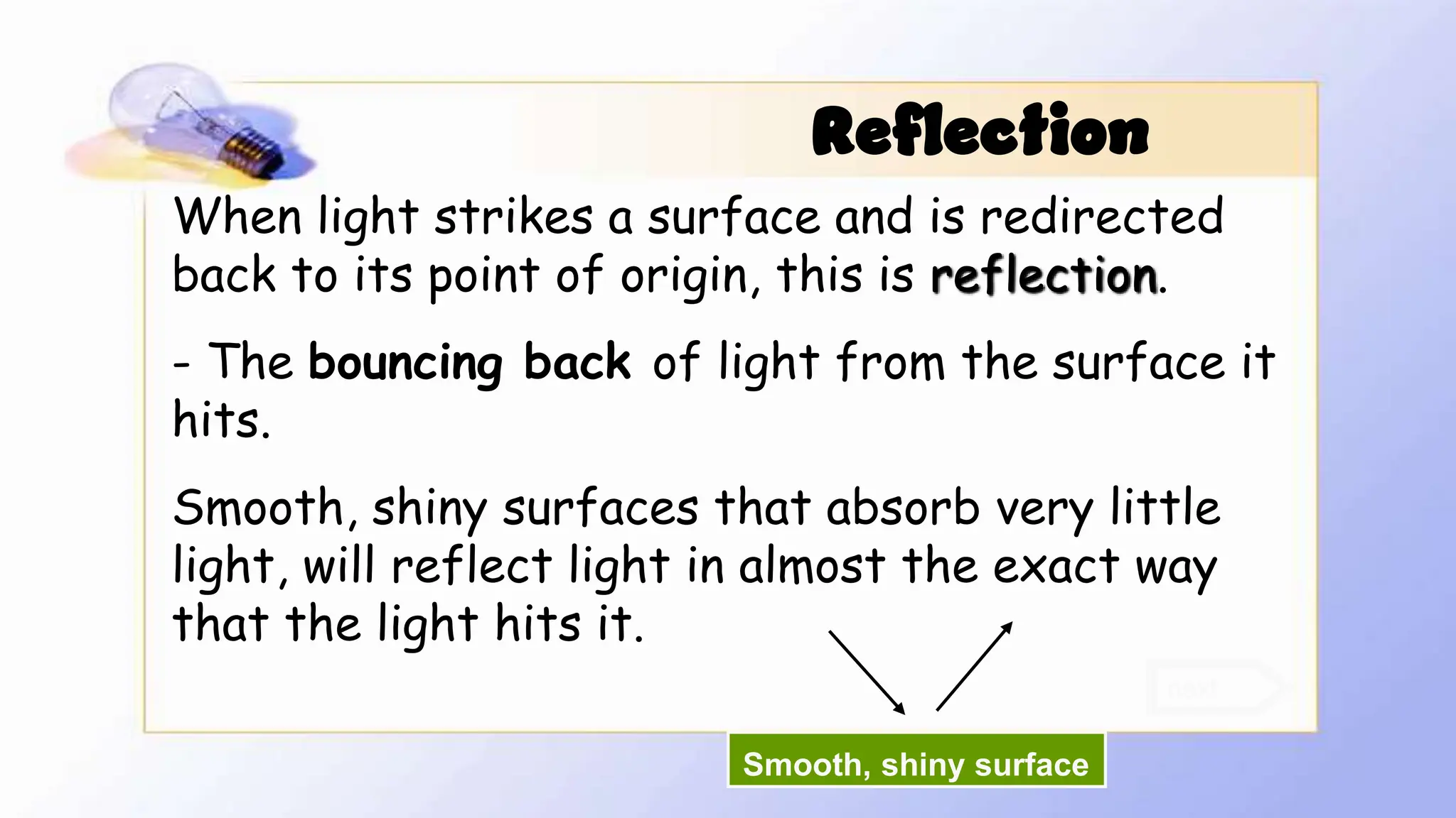 When light strikes a surface and is redirected
back to its point of origin, this is reflection.
- The bouncing back of light from the surface it
hits.
Smooth, shiny surfaces that absorb very little
light, will reflect light in almost the exact way
that the light hits it.
next
Reflection
Smooth, shiny surface
 