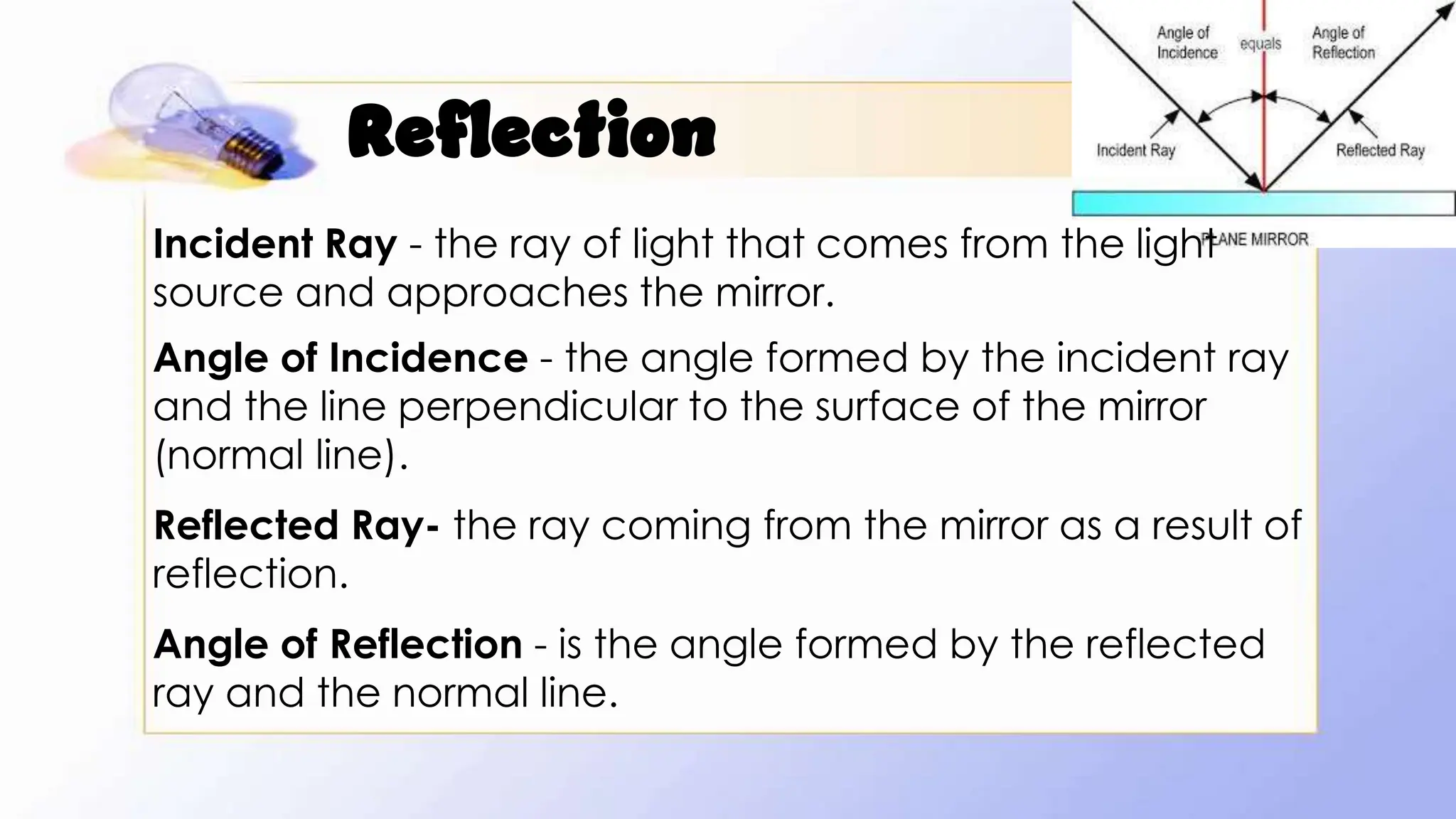 Reflection
Incident Ray - the ray of light that comes from the light
source and approaches the mirror.
Angle of Incidence - the angle formed by the incident ray
and the line perpendicular to the surface of the mirror
(normal line).
Reflected Ray- the ray coming from the mirror as a result of
reflection.
Angle of Reflection - is the angle formed by the reflected
ray and the normal line.
 