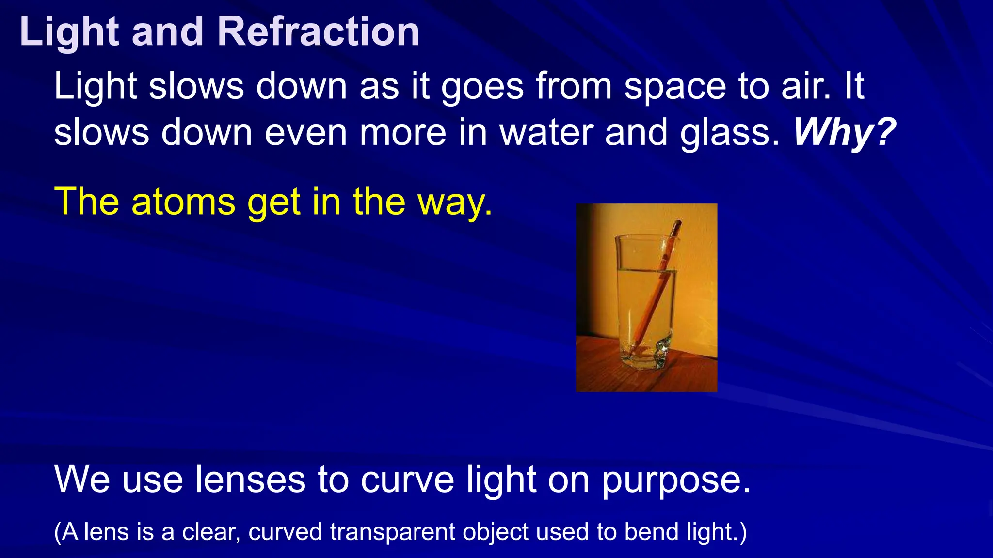 Light slows down as it goes from space to air. It
slows down even more in water and glass. Why?
The atoms get in the way.
We use lenses to curve light on purpose.
(A lens is a clear, curved transparent object used to bend light.)
Light and Refraction
 