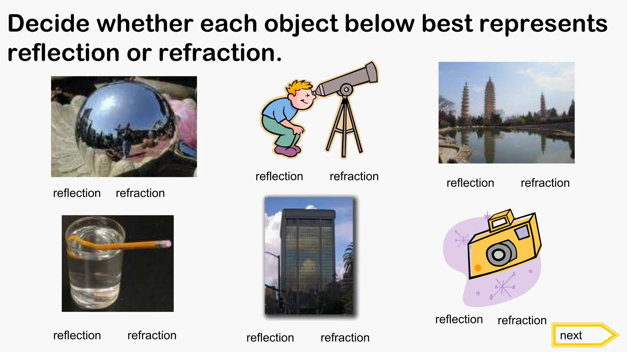 Decide whether each object below best represents
reflection or refraction.
reflection refraction
next
reflection refraction
reflection refraction
reflection refraction
reflection refraction
reflection refraction
 