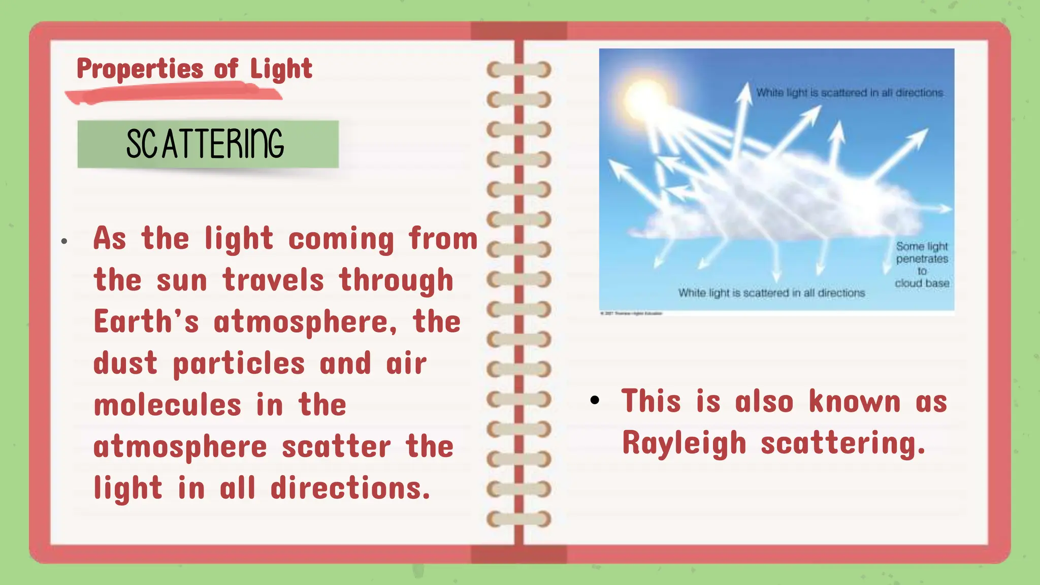 Properties of Light
SCATTERING
• As the light coming from
the sun travels through
Earth’s atmosphere, the
dust particles and air
molecules in the
atmosphere scatter the
light in all directions.
• This is also known as
Rayleigh scattering.
 