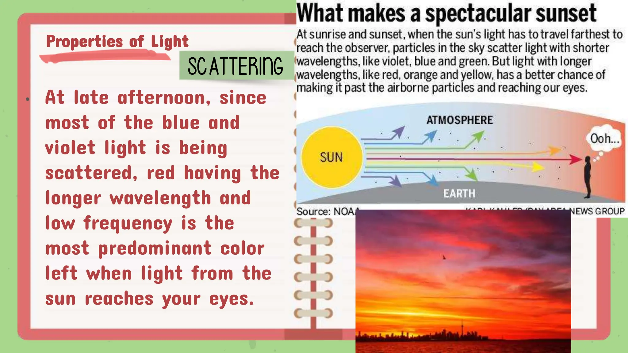 Properties of Light
SCATTERING
• At late afternoon, since
most of the blue and
violet light is being
scattered, red having the
longer wavelength and
low frequency is the
most predominant color
left when light from the
sun reaches your eyes.
 