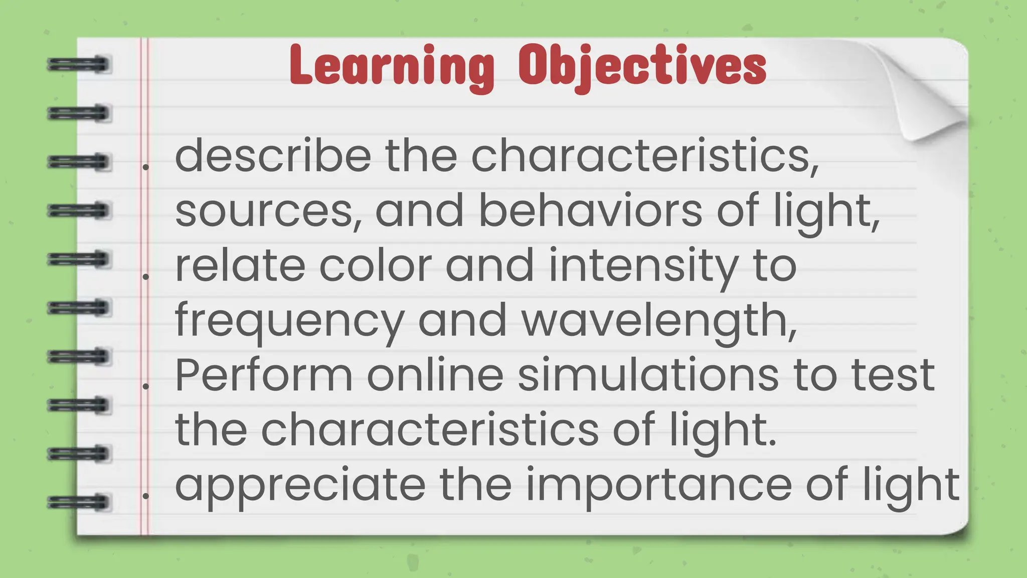 Learning Objectives
● describe the characteristics,
sources, and behaviors of light,
● relate color and intensity to
frequency and wavelength,
● Perform online simulations to test
the characteristics of light.
● appreciate the importance of light
 